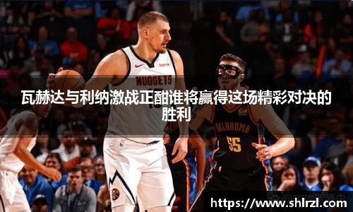 瓦赫达与利纳激战正酣谁将赢得这场精彩对决的胜利